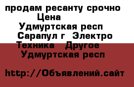 продам ресанту срочно › Цена ­ 1 000 - Удмуртская респ., Сарапул г. Электро-Техника » Другое   . Удмуртская респ.